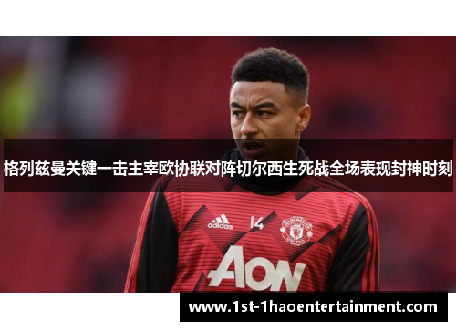 格列兹曼关键一击主宰欧协联对阵切尔西生死战全场表现封神时刻