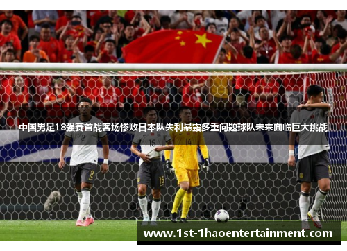 中国男足18强赛首战客场惨败日本队失利暴露多重问题球队未来面临巨大挑战