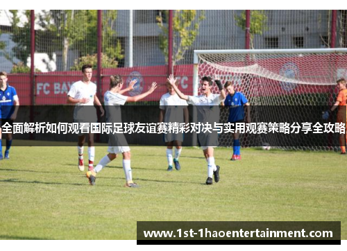 全面解析如何观看国际足球友谊赛精彩对决与实用观赛策略分享全攻略