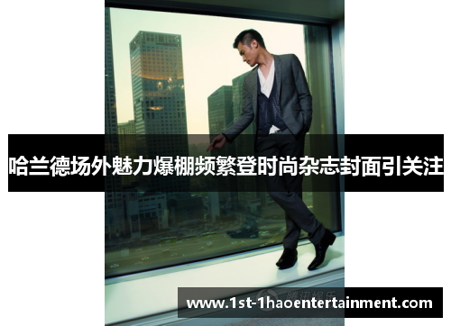 哈兰德场外魅力爆棚频繁登时尚杂志封面引关注 哈兰德场外魅力爆棚频繁登时尚杂志封面引关注